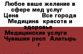 Любое ваше желание в сфере мед.услуг. › Цена ­ 1 100 - Все города Медицина, красота и здоровье » Медицинские услуги   . Чувашия респ.,Алатырь г.